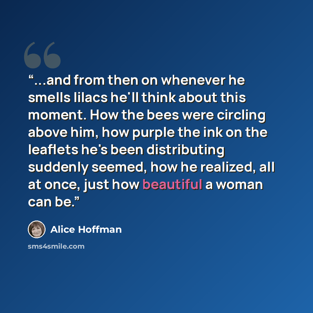 “...and from then on whenever he smells lilacs he'll think about this moment. How the bees were circling above him, how purple the ink on the leaflets he's been distributing suddenly seemed, how he realized, all at once, just how beautiful a woman can be.” quote by Alice Hoffman