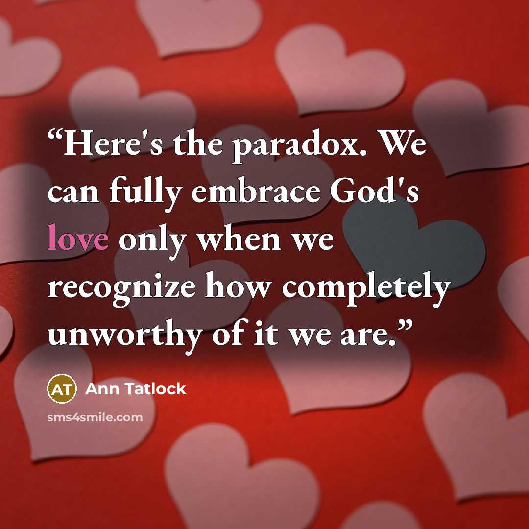 “Here's the paradox. We can fully embrace God's love only when we recognize how completely unworthy of it we are.” quote by Ann Tatlock