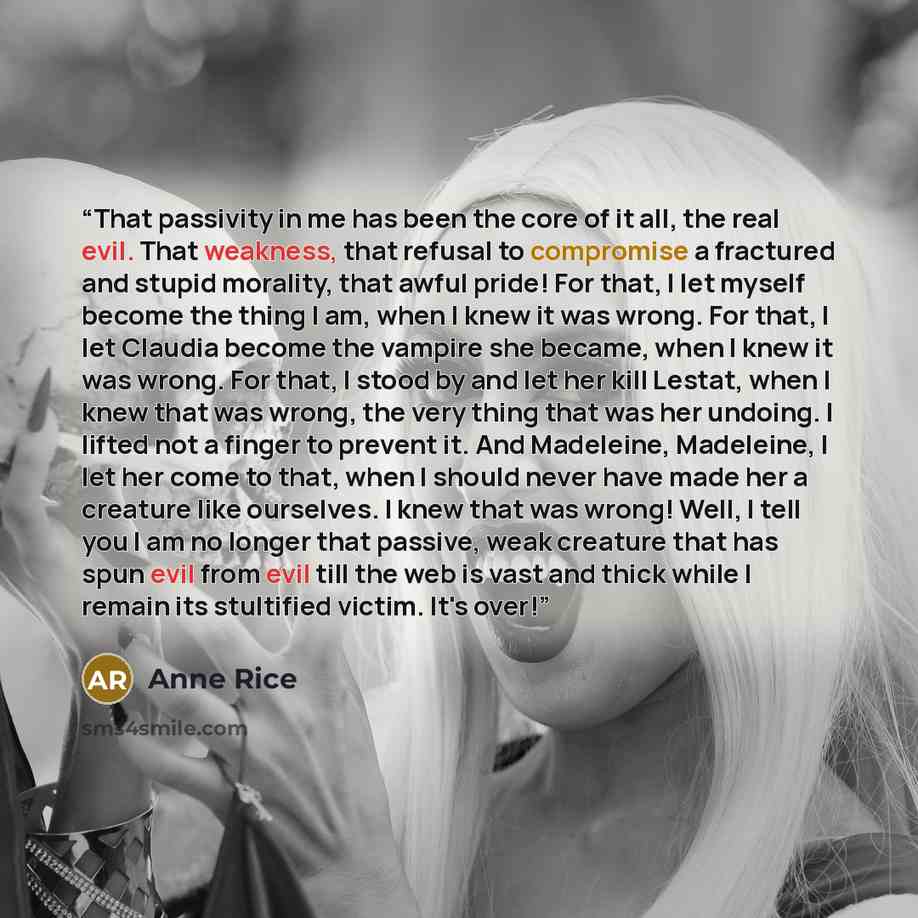 “That passivity in me has been the core of it all, the real evil. That weakness, that refusal to compromise a fractured and stupid morality, that awful pride! For that, I let myself become the thing I am, when I knew it was wrong. For that, I let Claudia become the vampire she became, when I knew…” quote by Anne Rice