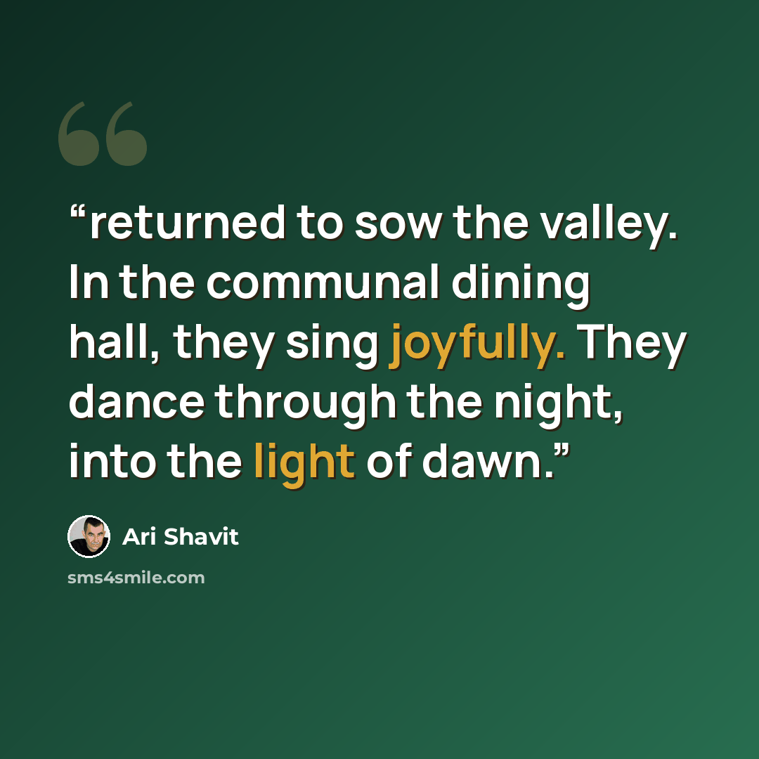 “returned to sow the valley. In the communal dining hall, they sing joyfully. They dance through the night, into the light of dawn.” quote by Ari Shavit