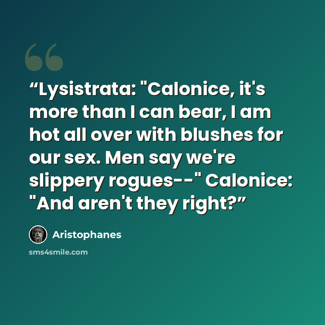 “Lysistrata: "Calonice, it's more than I can bear, I am hot all over with blushes for our sex. Men say we're slippery rogues--" Calonice: "And aren't they right?” quote by Aristophanes