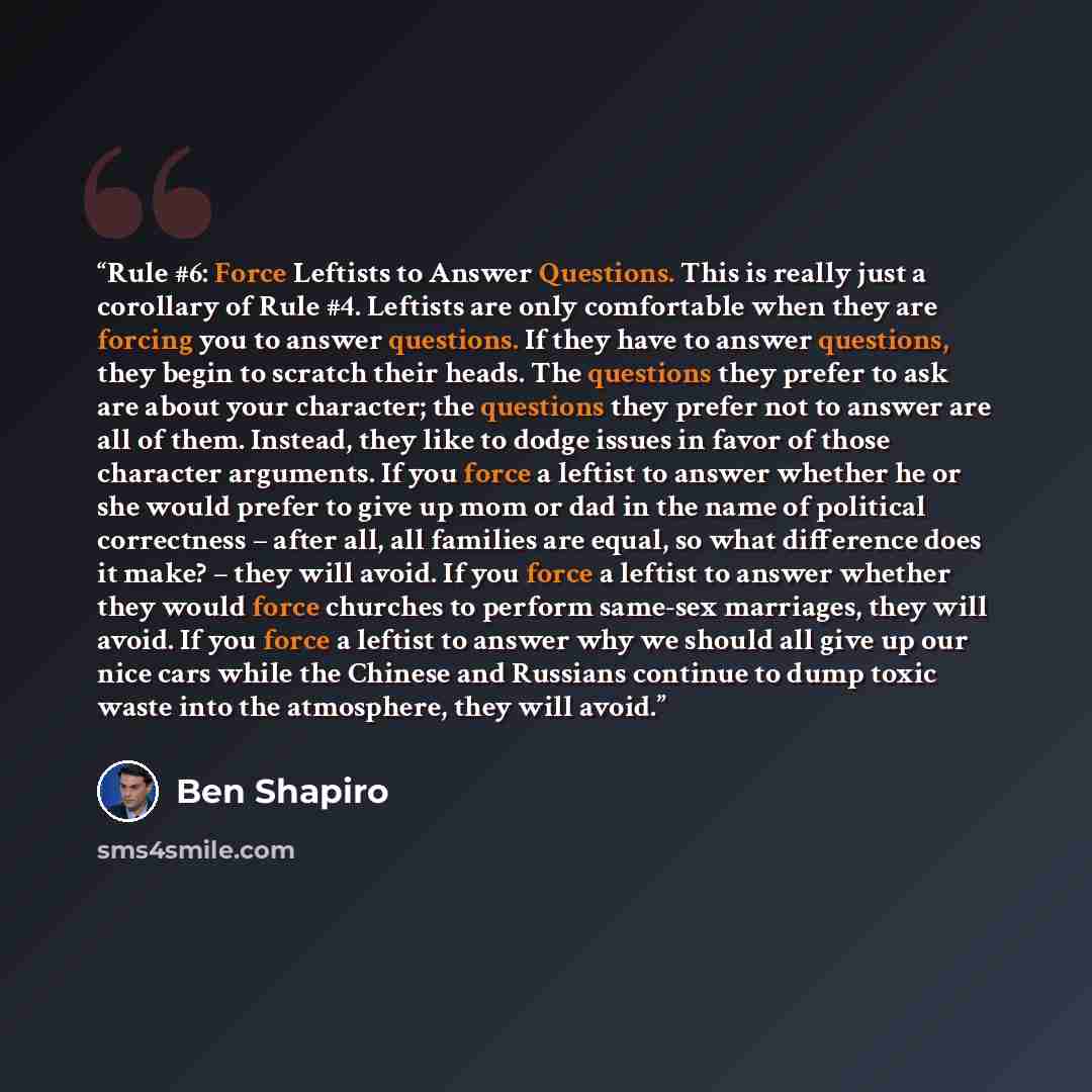 “Rule #6: Force Leftists to Answer Questions. This is really just a corollary of Rule #4. Leftists are only comfortable when they are forcing you to answer questions. If they have to answer questions, they begin to scratch their heads. The questions they prefer to ask are about your character; the…” quote by Ben Shapiro