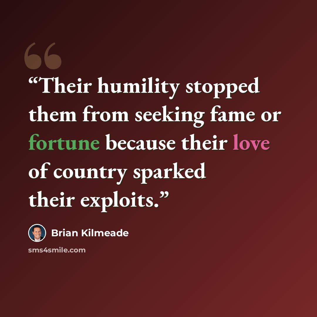 “Their humility stopped them from seeking fame or fortune because their love of country sparked their exploits.” quote by Brian Kilmeade