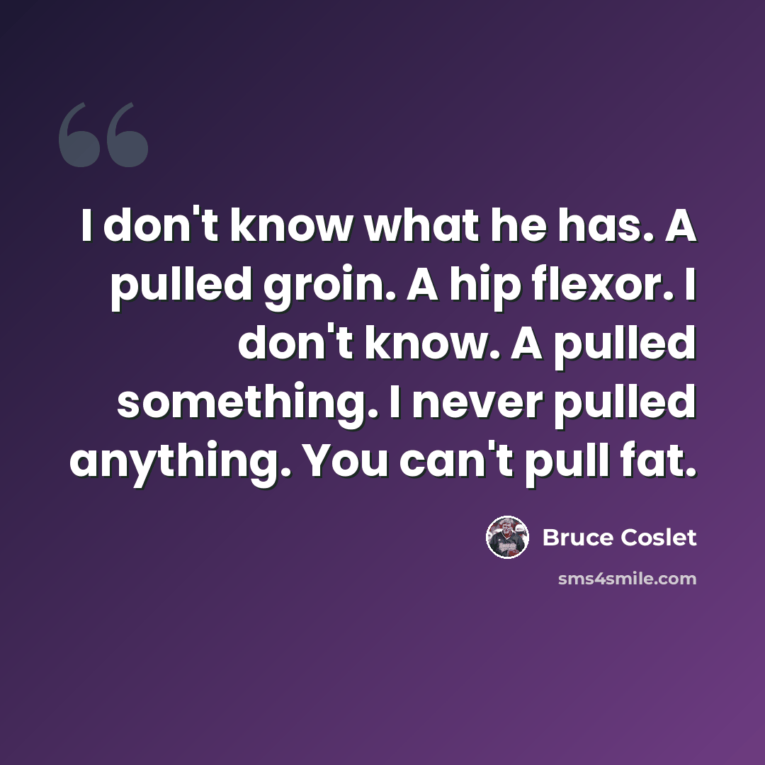 “I don't know what he has. A pulled groin. A hip flexor. I don't know. A pulled something. I never pulled anything. You can't pull fat.” quote by Bruce Coslet