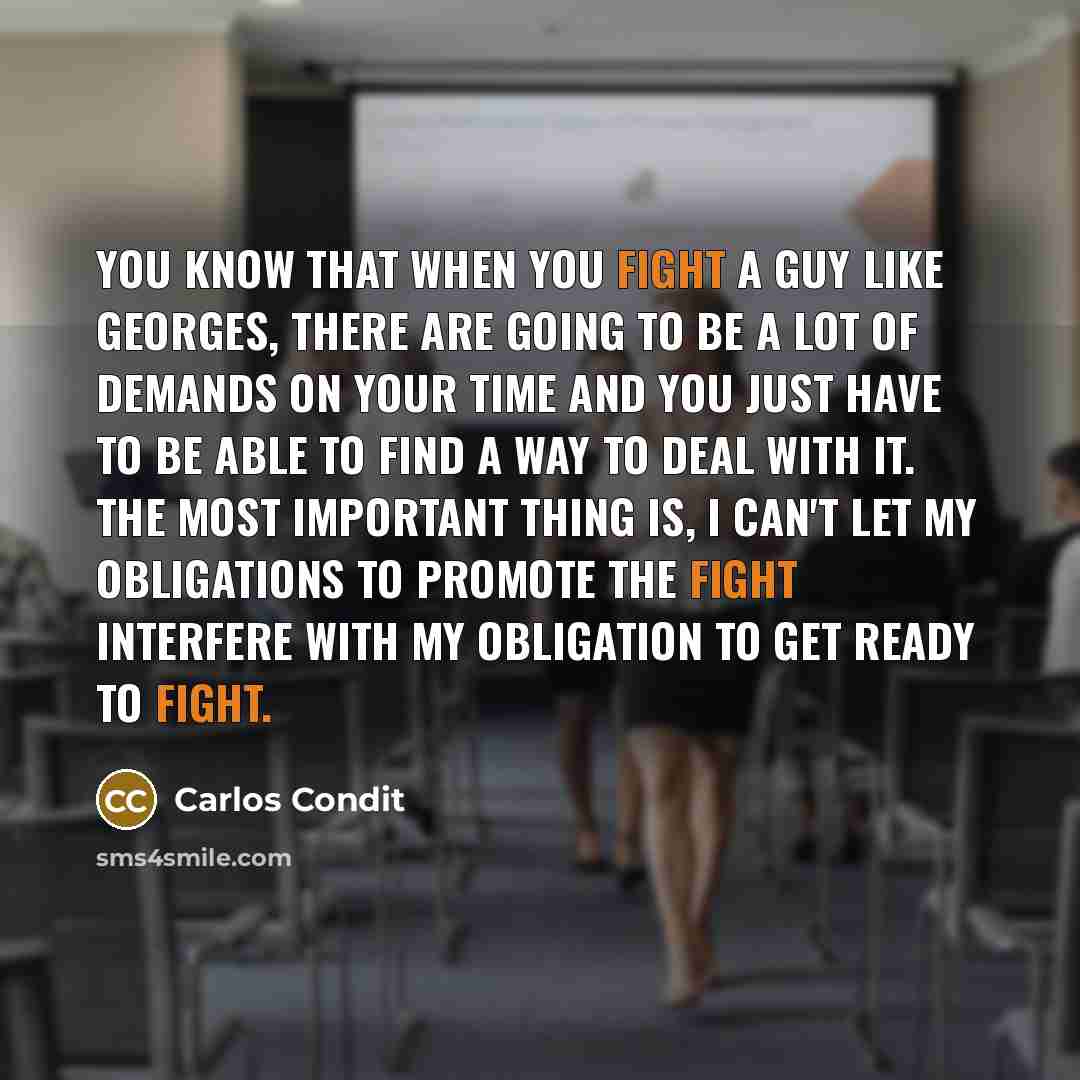 “You know that when you fight a guy like Georges, there are going to be a lot of demands on your time and you just have to be able to find a way to deal with it. The most important thing is, I can't let my obligations to promote the fight interfere with my obligation to get ready to fight.” quote by Carlos Condit