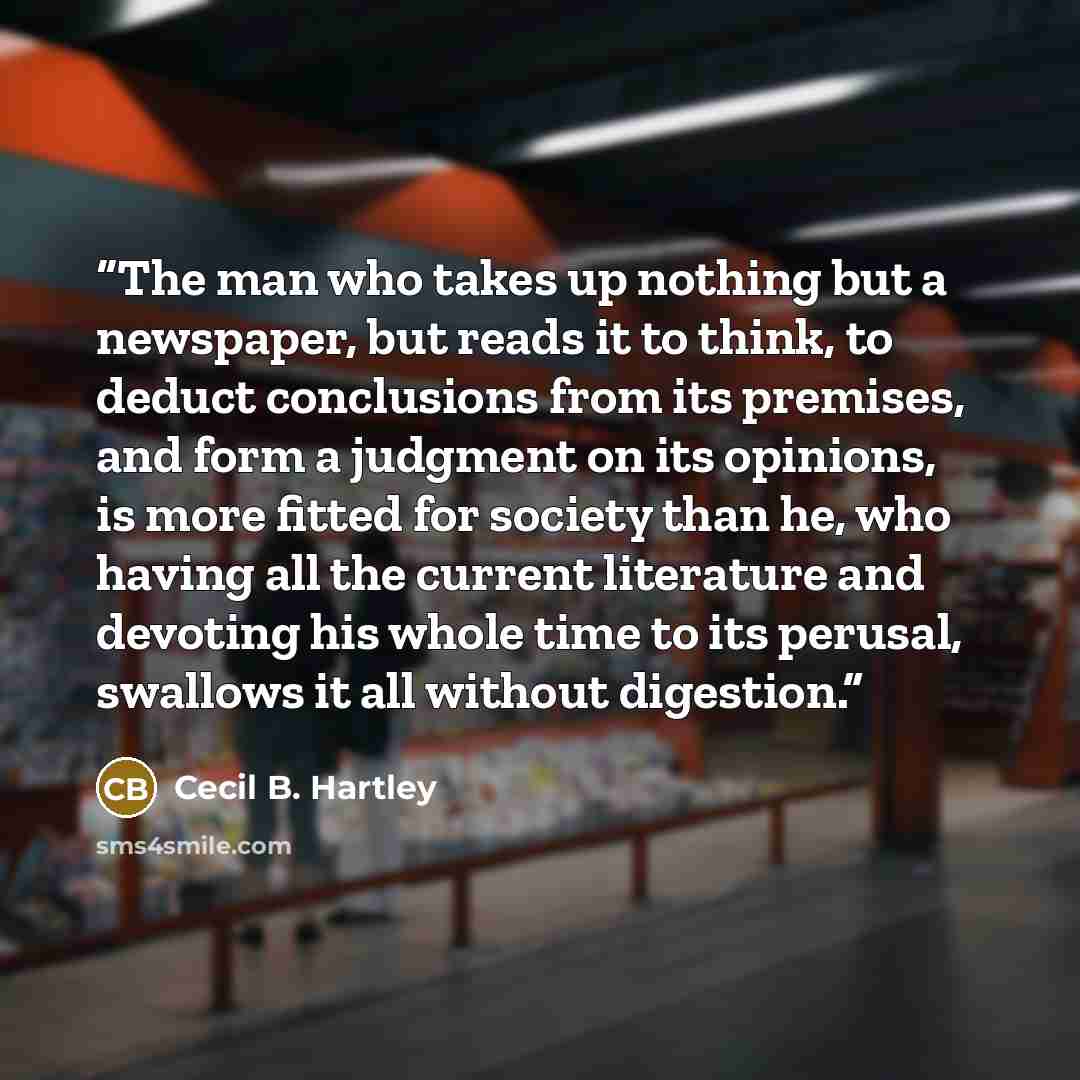 “The man who takes up nothing but a newspaper, but reads it to think, to deduct conclusions from its premises, and form a judgment on its opinions, is more fitted for society than he, who having all the current literature and devoting his whole time to its perusal, swallows it all without digestion.” quote by Cecil B. Hartley