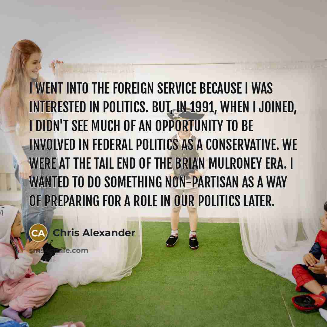 “I went into the foreign service because I was interested in politics. But, in 1991, when I joined, I didn't see much of an opportunity to be involved in federal politics as a Conservative. We were at the tail end of the Brian Mulroney era. I wanted to do something non-partisan as a way of…” quote by Chris Alexander