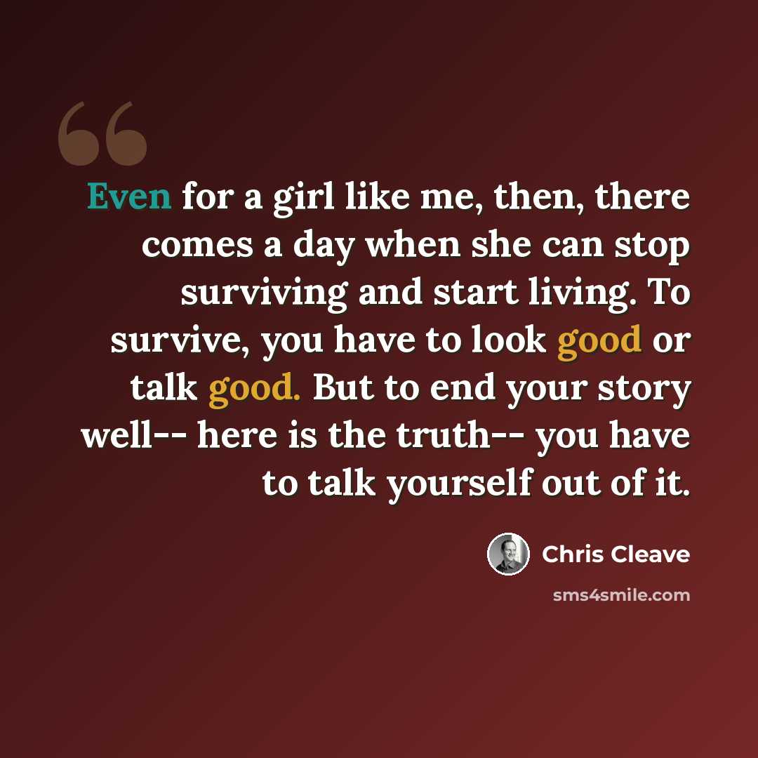 “Even for a girl like me, then, there comes a day when she can stop surviving and start living. To survive, you have to look good or talk good. But to end your story well-- here is the truth-- you have to talk yourself out of it.” quote by Chris Cleave