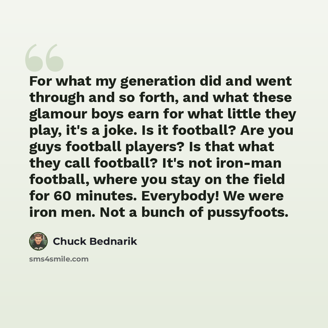 “For what my generation did and went through and so forth, and what these glamour boys earn for what little they play, it's a joke. Is it football? Are you guys football players? Is that what they call football? It's not iron-man football, where you stay on the field for 60 minutes. Everybody! We…” quote by Chuck Bednarik