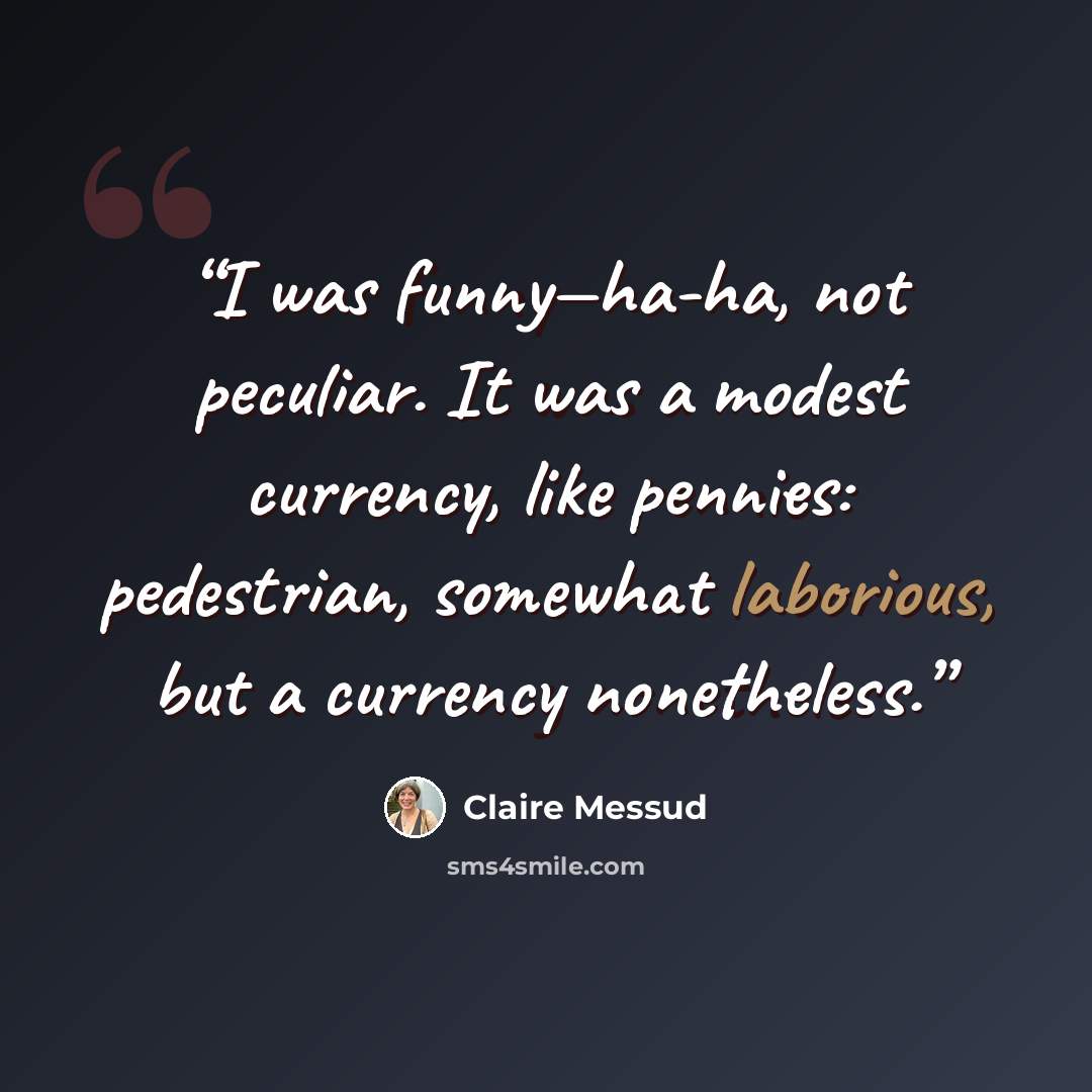 “I was funny—ha-ha, not peculiar. It was a modest currency, like pennies: pedestrian, somewhat laborious, but a currency nonetheless.” quote by Claire Messud