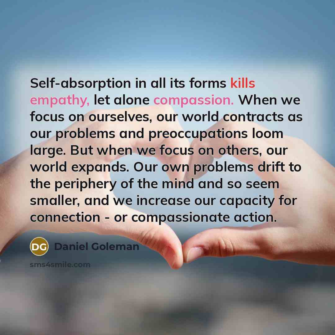 “Self-absorption in all its forms kills empathy, let alone compassion. When we focus on ourselves, our world contracts as our problems and preoccupations loom large. But when we focus on others, our world expands. Our own problems drift to the periphery of the mind and so seem smaller, and we…” quote by Daniel Goleman