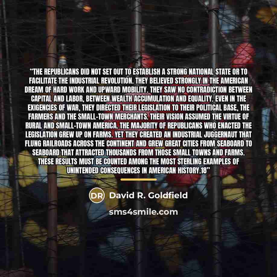 “The Republicans did not set out to establish a strong national state or to facilitate the industrial revolution. They believed strongly in the American dream of hard work and upward mobility. They saw no contradiction between capital and labor, between wealth accumulation and equality. Even in the…” quote by David R. Goldfield