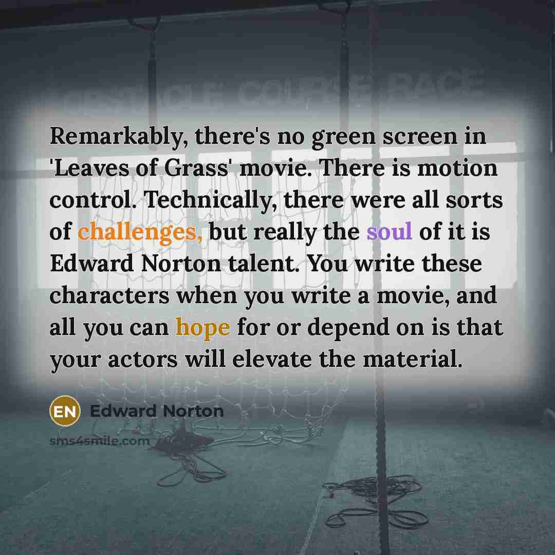 “Remarkably, there's no green screen in 'Leaves of Grass' movie. There is motion control. Technically, there were all sorts of challenges, but really the soul of it is Edward Norton talent. You write these characters when you write a movie, and all you can hope for or depend on is that your actors…” quote by Edward Norton