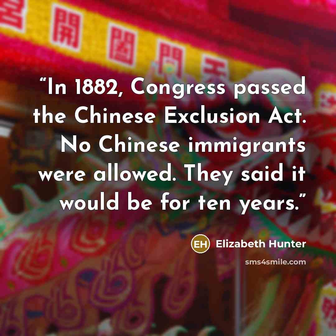 “In 1882, Congress passed the Chinese Exclusion Act. No Chinese immigrants were allowed. They said it would be for ten years.” quote by Elizabeth Hunter