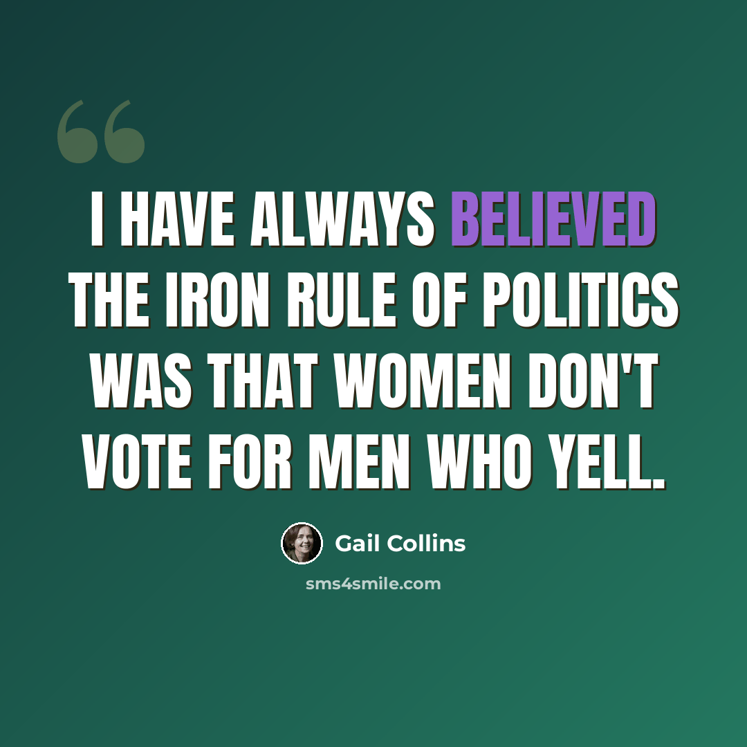 “I have always believed the iron rule of politics was that women don't vote for men who yell.” quote by Gail Collins