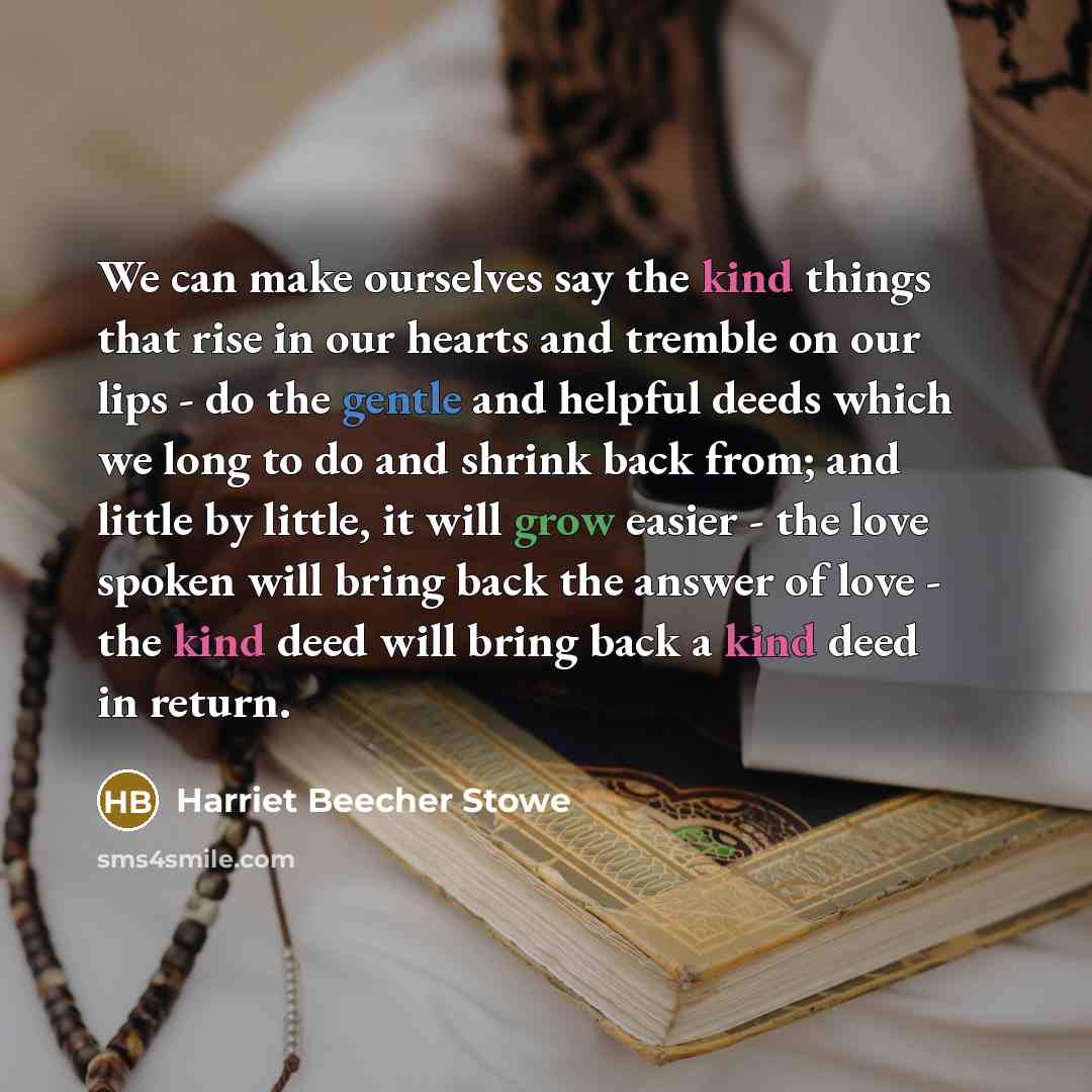 “We can make ourselves say the kind things that rise in our hearts and tremble on our lips - do the gentle and helpful deeds which we long to do and shrink back from; and little by little, it will grow easier - the love spoken will bring back the answer of love - the kind deed will bring back a…” quote by Harriet Beecher Stowe