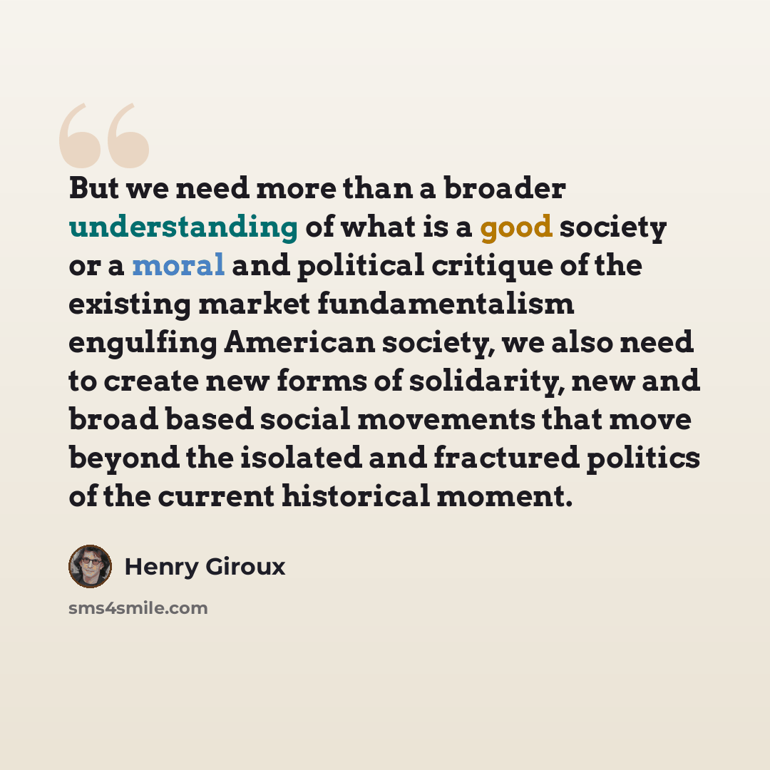 “But we need more than a broader understanding of what is a good society or a moral and political critique of the existing market fundamentalism engulfing American society, we also need to create new forms of solidarity, new and broad based social movements that move beyond the isolated and…” quote by Henry Giroux