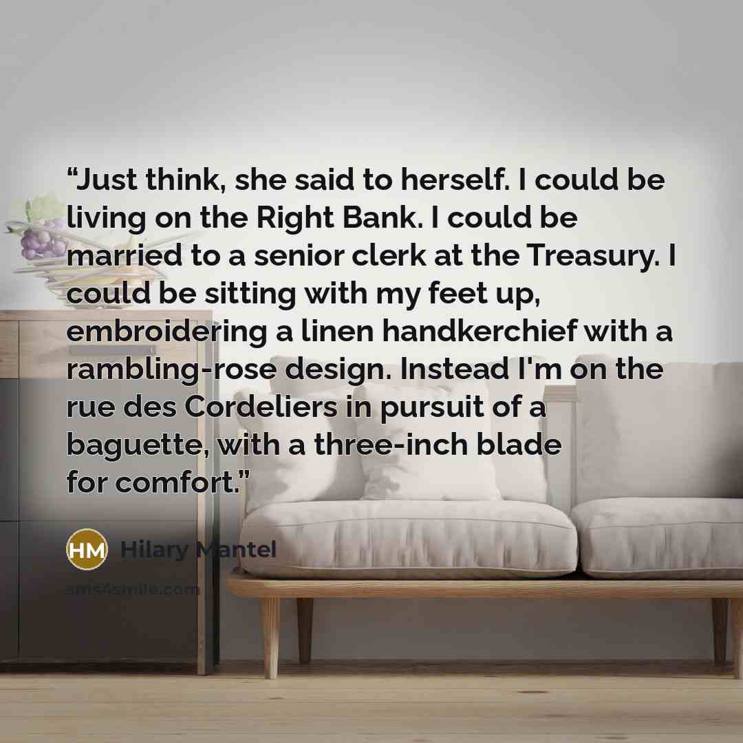 “Just think, she said to herself. I could be living on the Right Bank. I could be married to a senior clerk at the Treasury. I could be sitting with my feet up, embroidering a linen handkerchief with a rambling-rose design. Instead I'm on the rue des Cordeliers in pursuit of a baguette, with a…” quote by Hilary Mantel