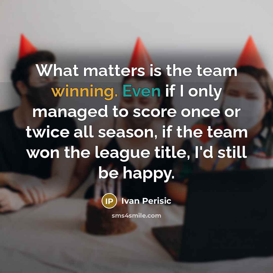 “What matters is the team winning. Even if I only managed to score once or twice all season, if the team won the league title, I'd still be happy.” quote by Ivan Perisic