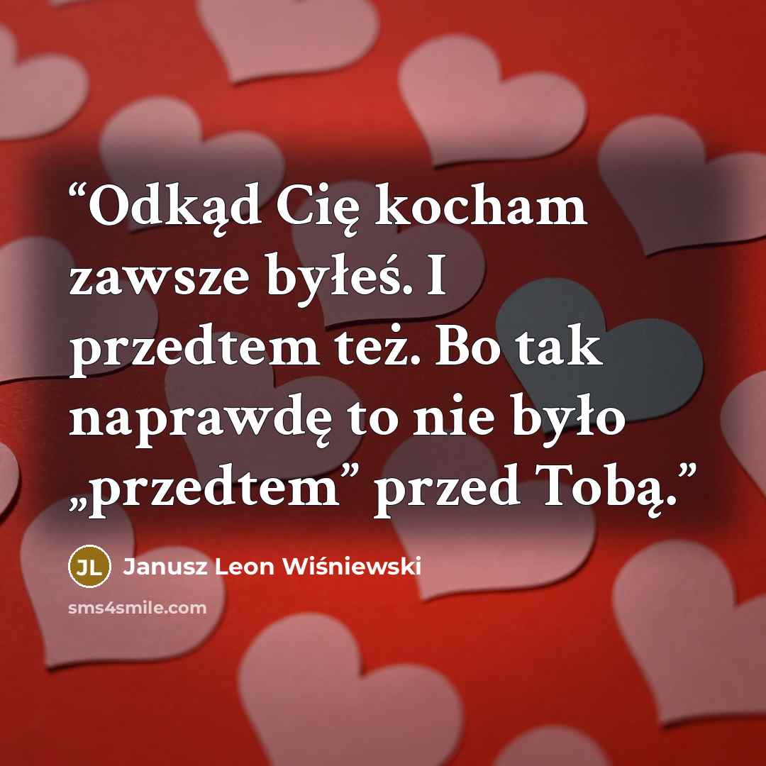 “Odkąd Cię kocham zawsze byłeś. I przedtem też. Bo tak naprawdę to nie było „przedtem” przed Tobą.” quote by Janusz Leon Wiśniewski