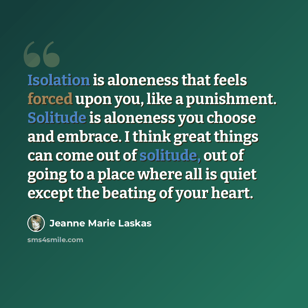 “Isolation is aloneness that feels forced upon you, like a punishment. Solitude is aloneness you choose and embrace. I think great things can come out of solitude, out of going to a place where all is quiet except the beating of your heart.” quote by Jeanne Marie Laskas