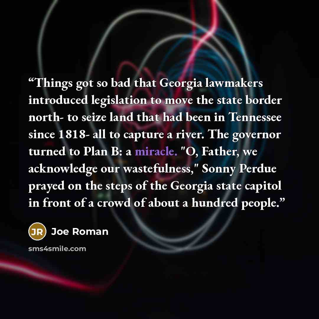 “Things got so bad that Georgia lawmakers introduced legislation to move the state border north- to seize land that had been in Tennessee since 1818- all to capture a river. The governor turned to Plan B: a miracle. "O, Father, we acknowledge our wastefulness," Sonny Perdue prayed on the steps of…” quote by Joe Roman