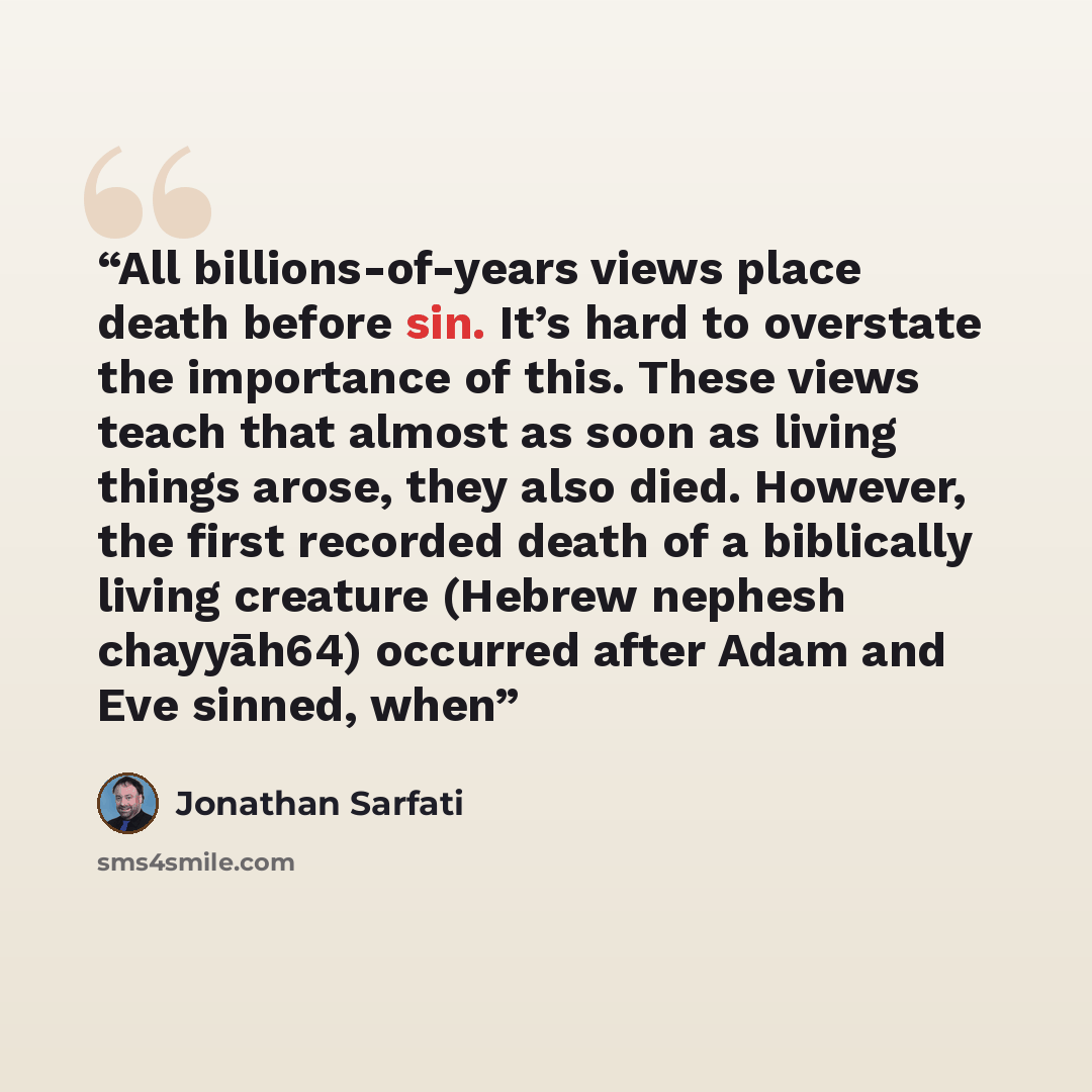 “All billions-of-years views place death before sin. It’s hard to overstate the importance of this. These views teach that almost as soon as living things arose, they also died. However, the first recorded death of a biblically living creature (Hebrew nephesh chayyāh64) occurred after Adam and Eve…” quote by Jonathan Sarfati