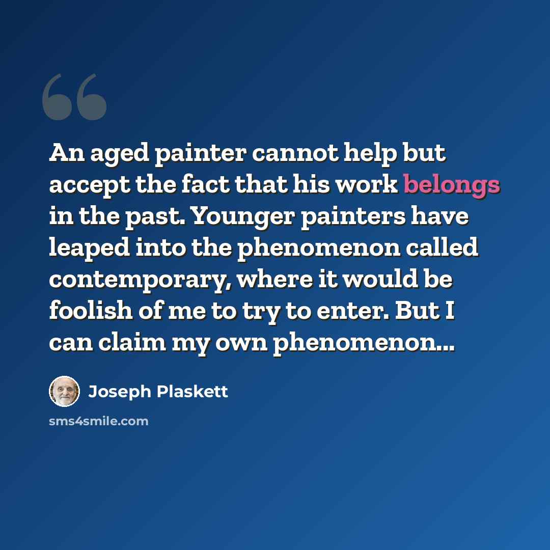 “An aged painter cannot help but accept the fact that his work belongs in the past. Younger painters have leaped into the phenomenon called contemporary, where it would be foolish of me to try to enter. But I can claim my own phenomenon...” quote by Joseph Plaskett