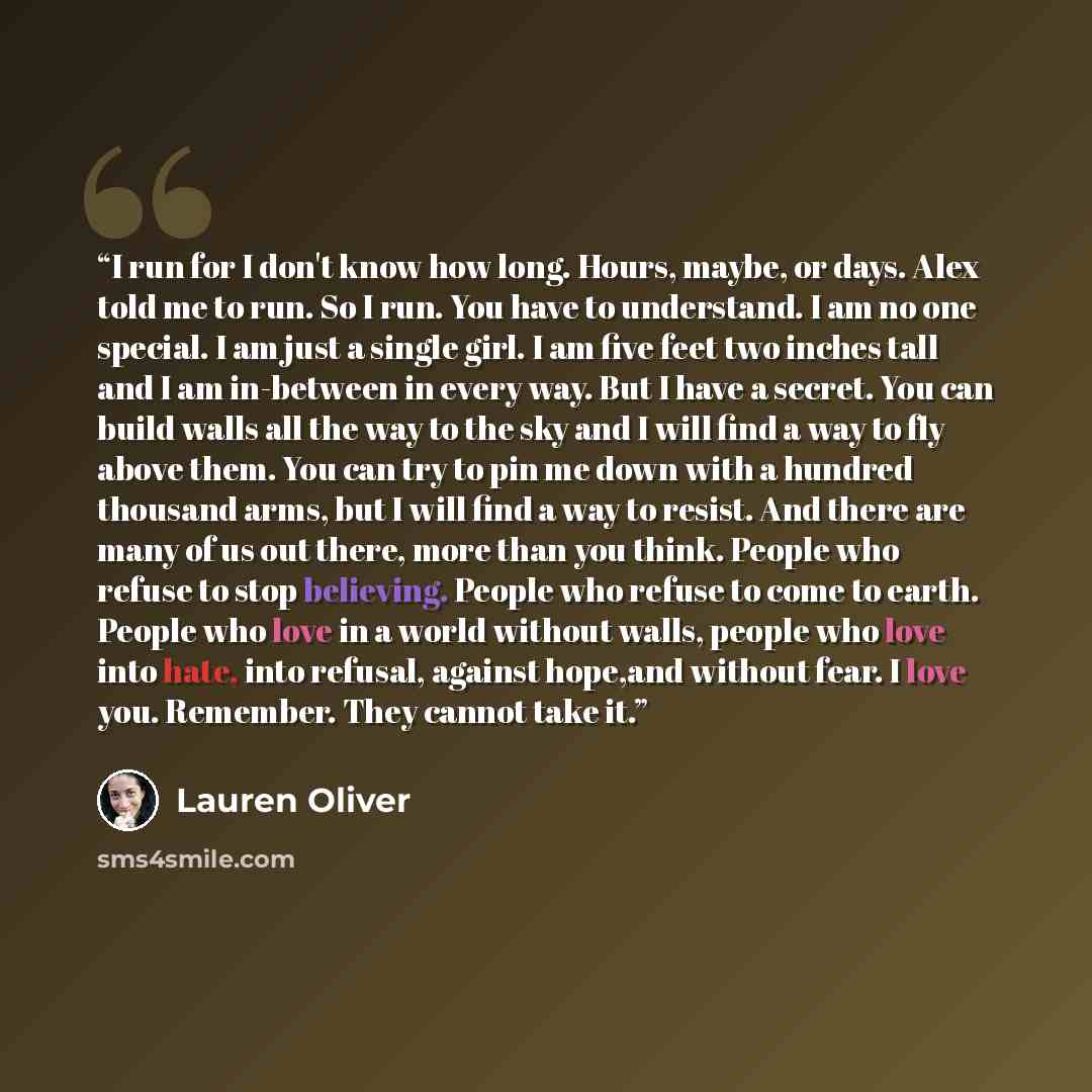 “I run for I don't know how long. Hours, maybe, or days. Alex told me to run. So I run. You have to understand. I am no one special. I am just a single girl. I am five feet two inches tall and I am in-between in every way. But I have a secret. You can build walls all the way to the sky and I will…” quote by Lauren Oliver