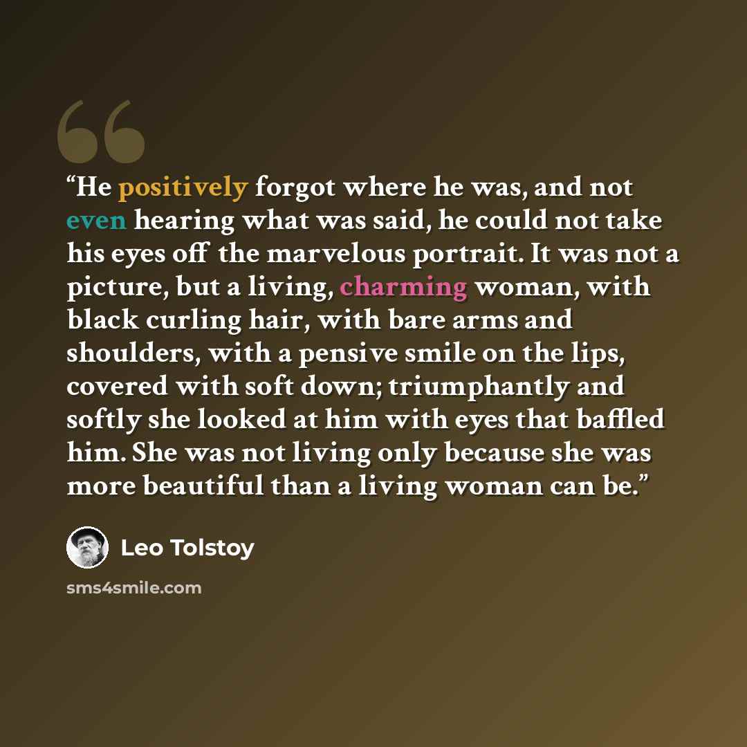 “He positively forgot where he was, and not even hearing what was said, he could not take his eyes off the marvelous portrait. It was not a picture, but a living, charming woman, with black curling hair, with bare arms and shoulders, with a pensive smile on the lips, covered with soft down…” quote by Leo Tolstoy