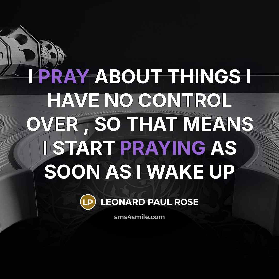 “I PRAY ABOUT THINGS I HAVE NO CONTROL OVER , SO THAT MEANS I START PRAYING AS SOON AS I WAKE UP” quote by LEONARD PAUL ROSE