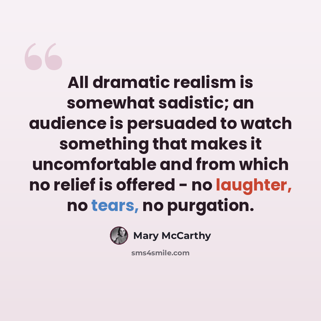 “All dramatic realism is somewhat sadistic; an audience is persuaded to watch something that makes it uncomfortable and from which no relief is offered - no laughter, no tears, no purgation.” quote by Mary McCarthy
