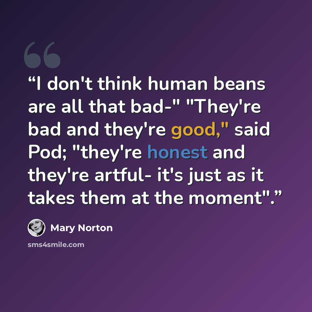 “I don't think human beans are all that bad-" "They're bad and they're good," said Pod; "they're honest and they're artful- it's just as it takes them at the moment".” quote by Mary Norton