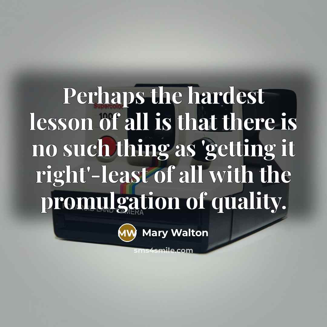 “Perhaps the hardest lesson of all is that there is no such thing as 'getting it right'-least of all with the promulgation of quality.” quote by Mary Walton
