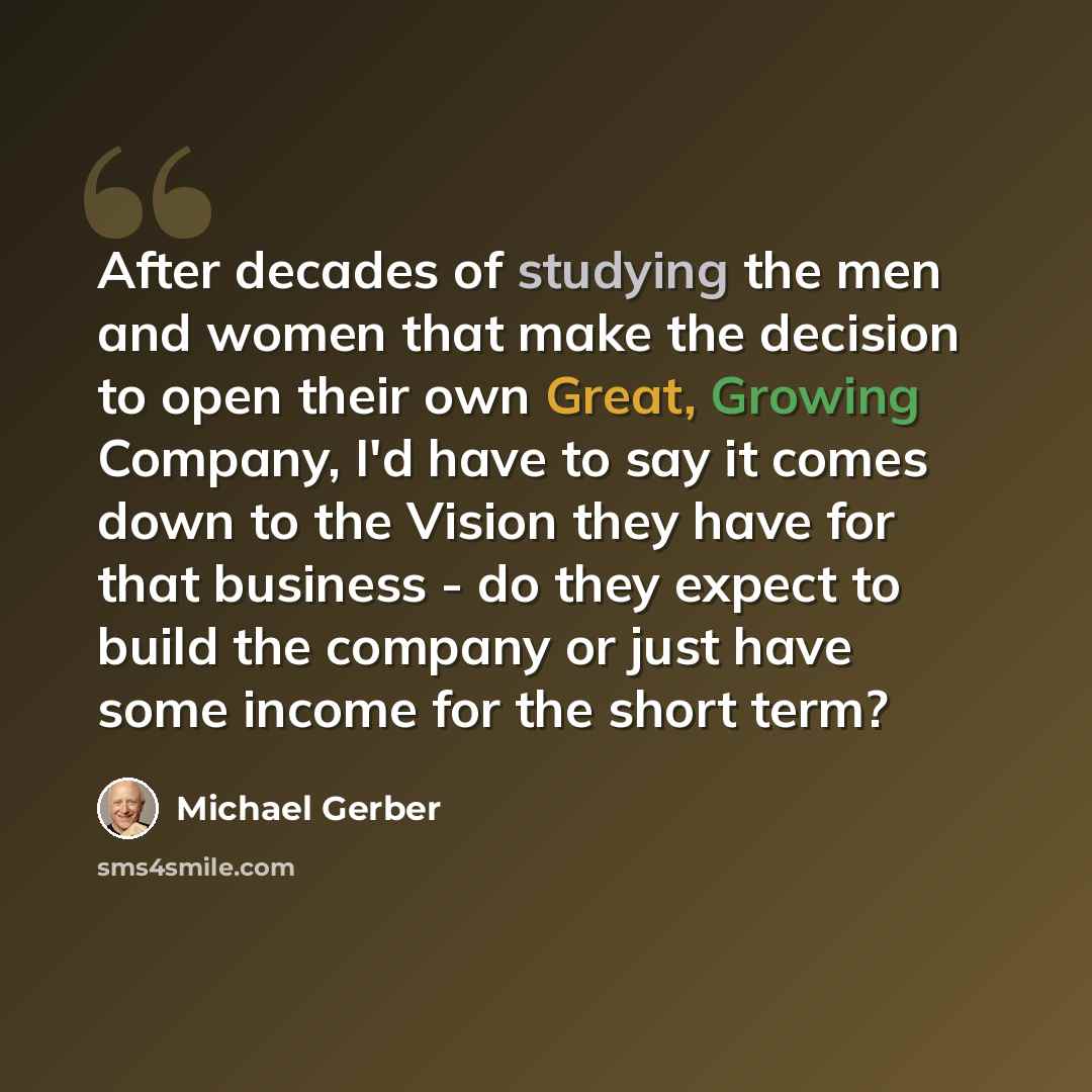 “After decades of studying the men and women that make the decision to open their own Great, Growing Company, I'd have to say it comes down to the Vision they have for that business - do they expect to build the company or just have some income for the short term?” quote by Michael Gerber