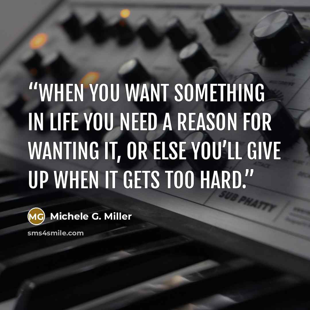 “when you want something in life you need a reason for wanting it, or else you’ll give up when it gets too hard.” quote by Michele G. Miller