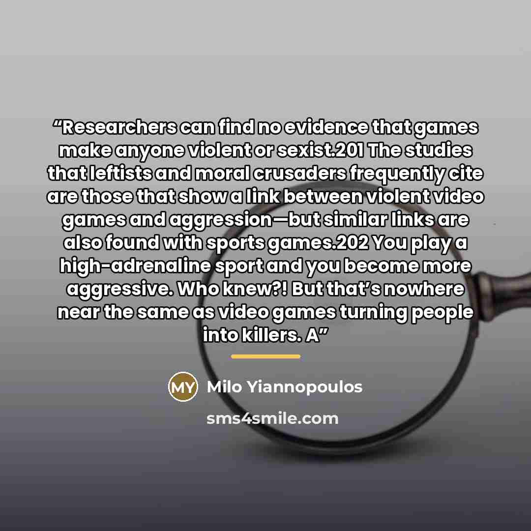 “Researchers can find no evidence that games make anyone violent or sexist.201 The studies that leftists and moral crusaders frequently cite are those that show a link between violent video games and aggression—but similar links are also found with sports games.202 You play a high-adrenaline sport…” quote by Milo Yiannopoulos