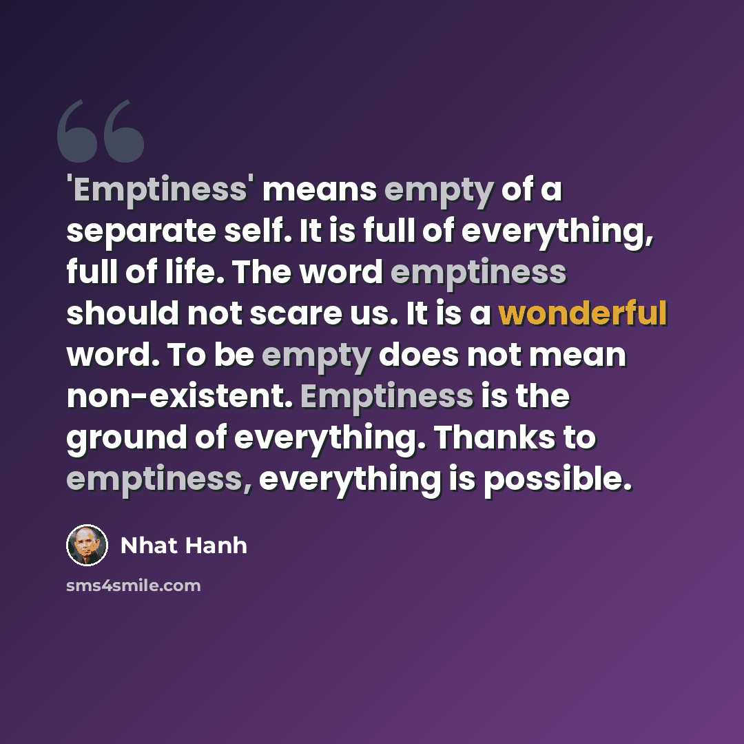 “'Emptiness' means empty of a separate self. It is full of everything, full of life. The word emptiness should not scare us. It is a wonderful word. To be empty does not mean non-existent. Emptiness is the ground of everything. Thanks to emptiness, everything is possible.” quote by Nhat Hanh