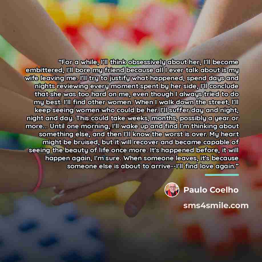 “For a while, I'll think obsessively about her, I'll become embittered, I'll bore my friend because all I ever talk about is my wife leaving me. I'll try to justify what happened, spend days and nights reviewing every moment spent by her side, I'll conclude that she was too hard on me, even though…” quote by Paulo Coelho
