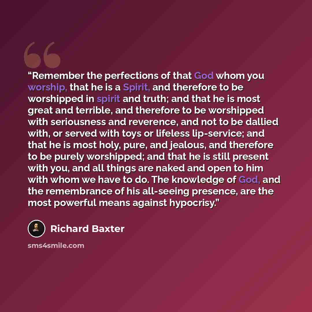 “Remember the perfections of that God whom you worship, that he is a Spirit, and therefore to be worshipped in spirit and truth; and that he is most great and terrible, and therefore to be worshipped with seriousness and reverence, and not to be dallied with, or served with toys or lifeless…” quote by Richard Baxter