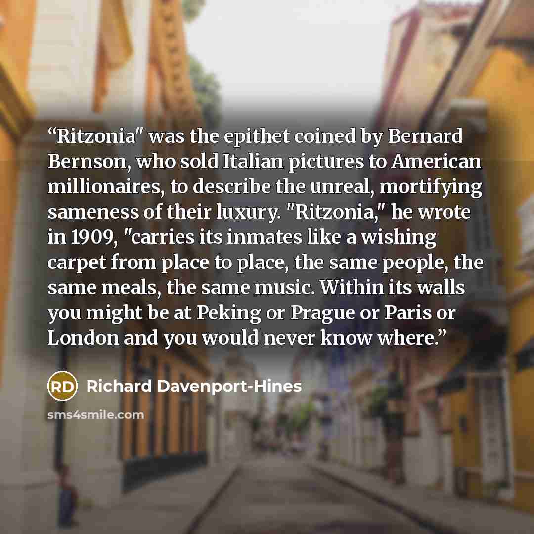 “Ritzonia" was the epithet coined by Bernard Bernson, who sold Italian pictures to American millionaires, to describe the unreal, mortifying sameness of their luxury. "Ritzonia," he wrote in 1909, "carries its inmates like a wishing carpet from place to place, the same people, the same meals, the…” quote by Richard Davenport-Hines