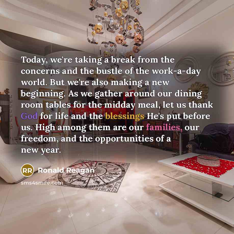 “Today, we're taking a break from the concerns and the bustle of the work-a-day world. But we're also making a new beginning. As we gather around our dining room tables for the midday meal, let us thank God for life and the blessings He's put before us. High among them are our families, our…” quote by Ronald Reagan