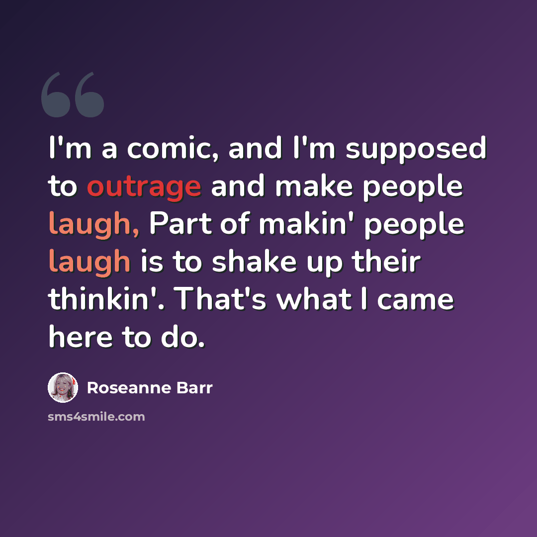 “I'm a comic, and I'm supposed to outrage and make people laugh, Part of makin' people laugh is to shake up their thinkin'. That's what I came here to do.” quote by Roseanne Barr