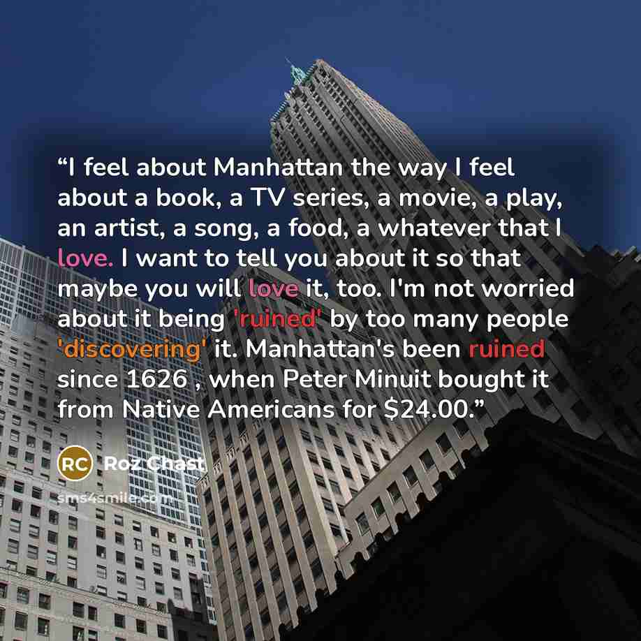 “I feel about Manhattan the way I feel about a book, a TV series, a movie, a play, an artist, a song, a food, a whatever that I love. I want to tell you about it so that maybe you will love it, too. I'm not worried about it being 'ruined' by too many people 'discovering' it. Manhattan's been ruined…” quote by Roz Chast
