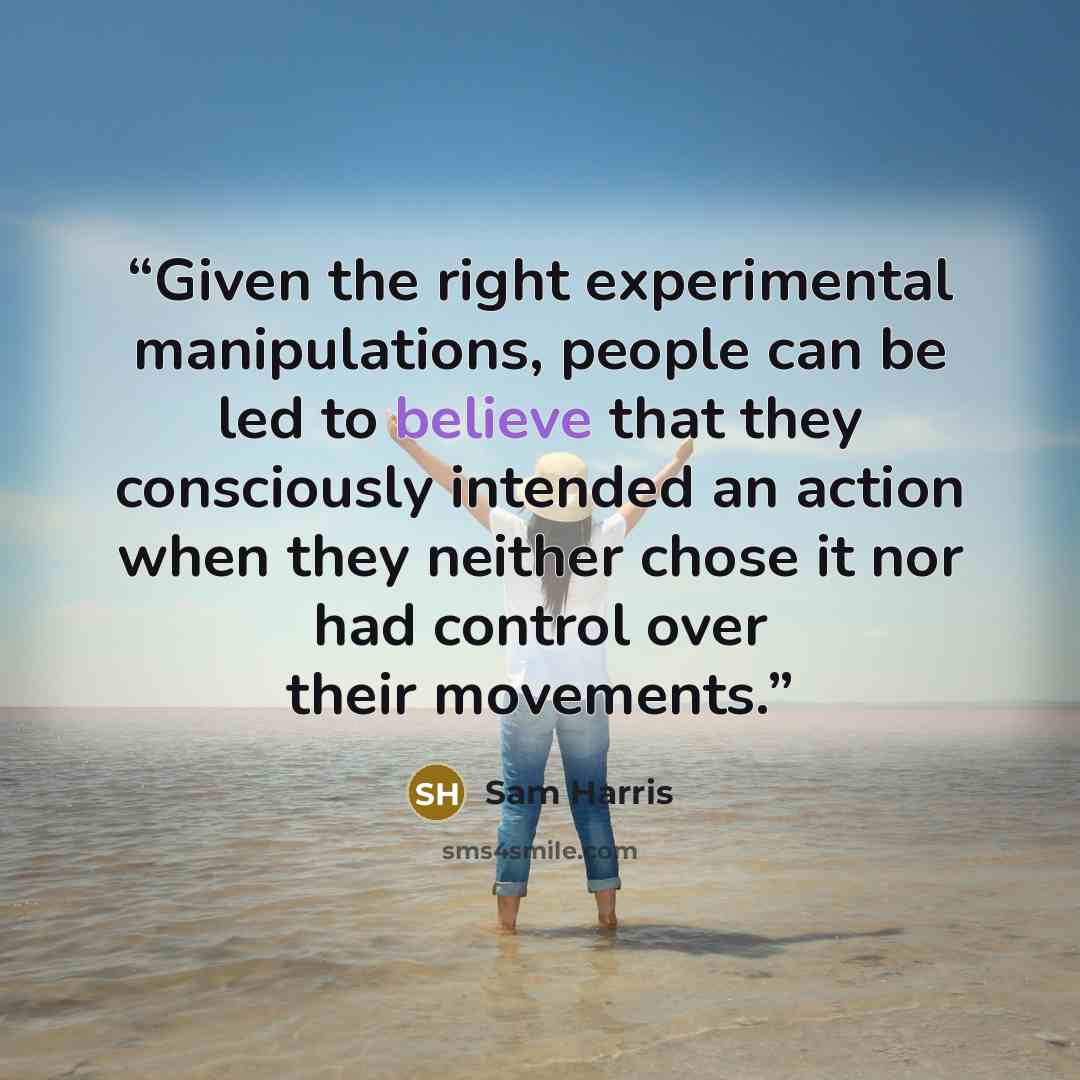“Given the right experimental manipulations, people can be led to believe that they consciously intended an action when they neither chose it nor had control over their movements.” quote by Sam Harris