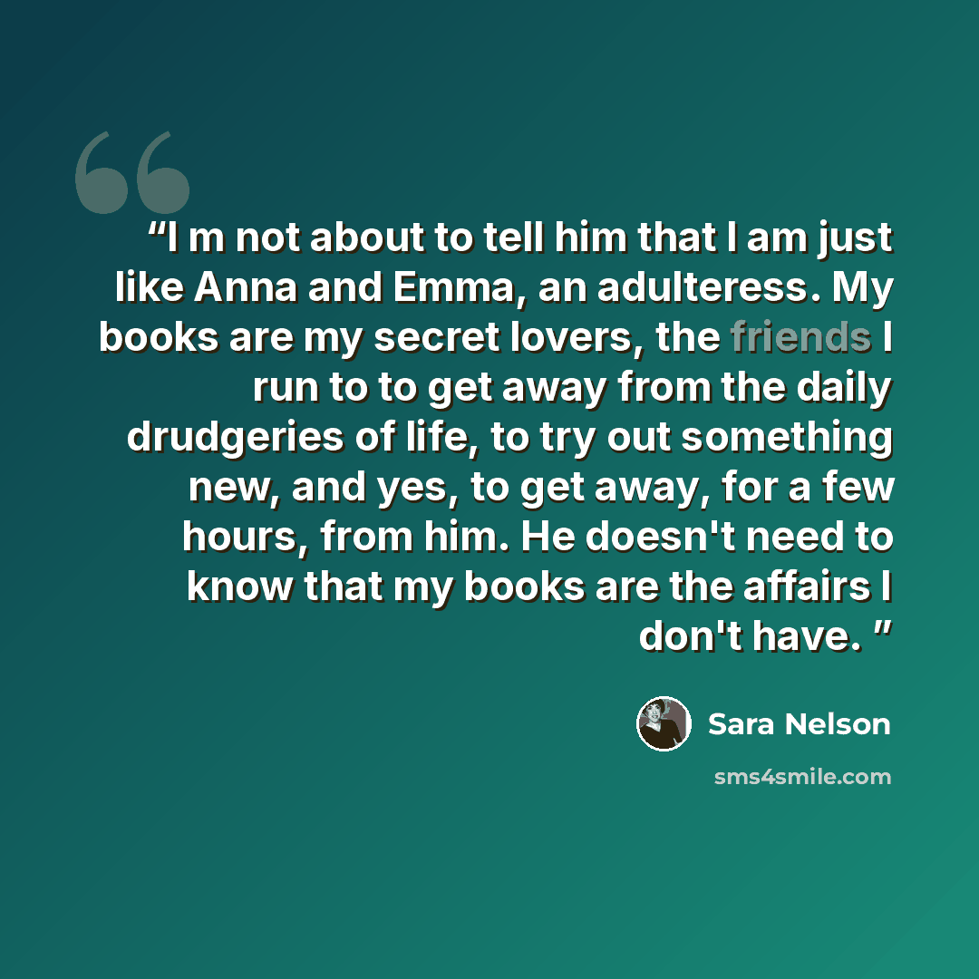 “I m not about to tell him that I am just like Anna and Emma, an adulteress. My books are my secret lovers, the friends I run to to get away from the daily drudgeries of life, to try out something new, and yes, to get away, for a few hours, from him. He doesn't need to know that my books are the…” quote by Sara Nelson