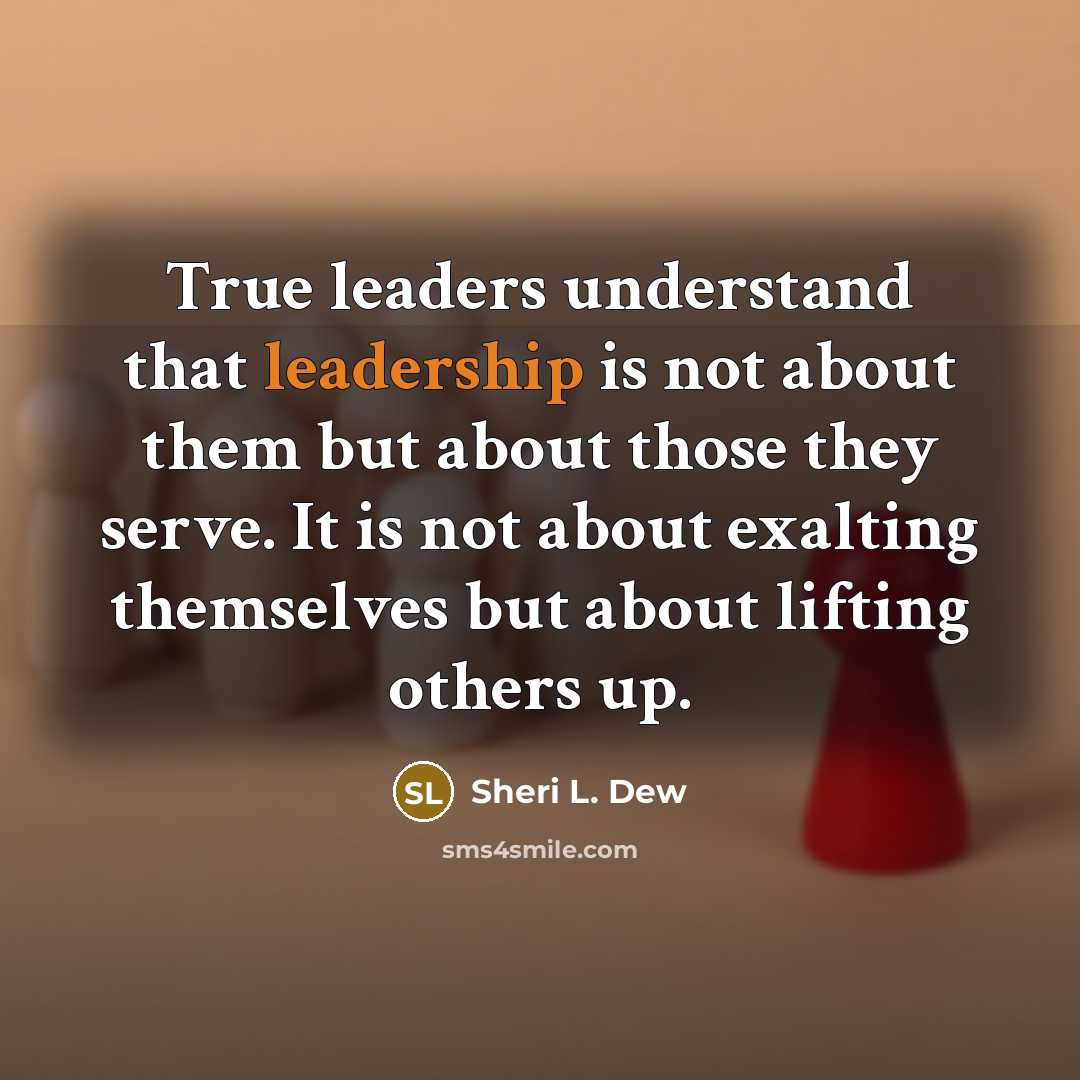 “True leaders understand that leadership is not about them but about those they serve. It is not about exalting themselves but about lifting others up.” quote by Sheri L. Dew