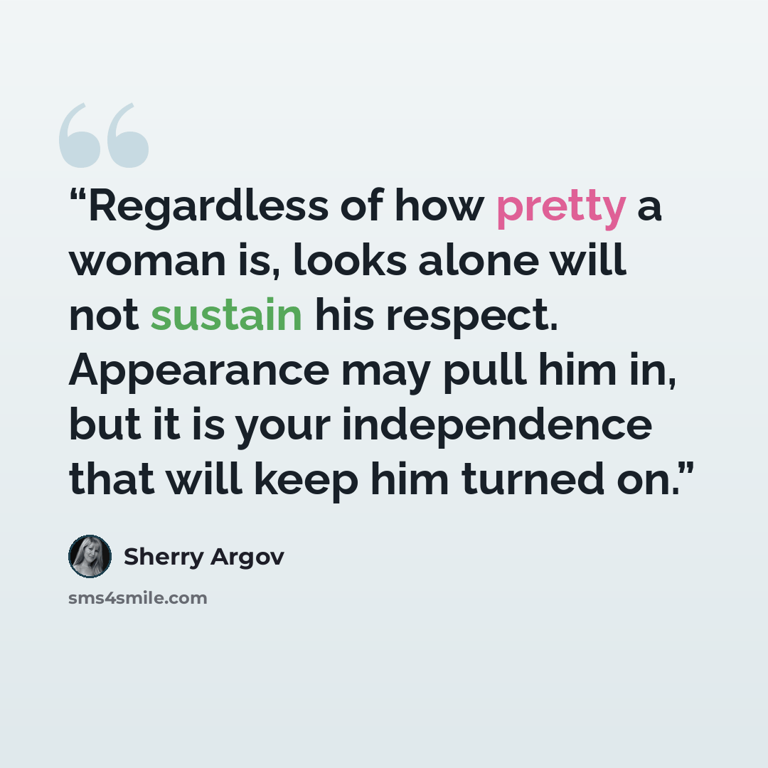 “Regardless of how pretty a woman is, looks alone will not sustain his respect. Appearance may pull him in, but it is your independence that will keep him turned on.” quote by Sherry Argov