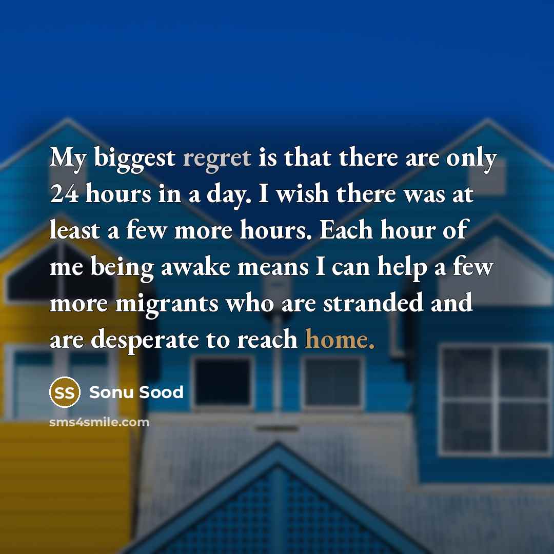 “My biggest regret is that there are only 24 hours in a day. I wish there was at least a few more hours. Each hour of me being awake means I can help a few more migrants who are stranded and are desperate to reach home.” quote by Sonu Sood