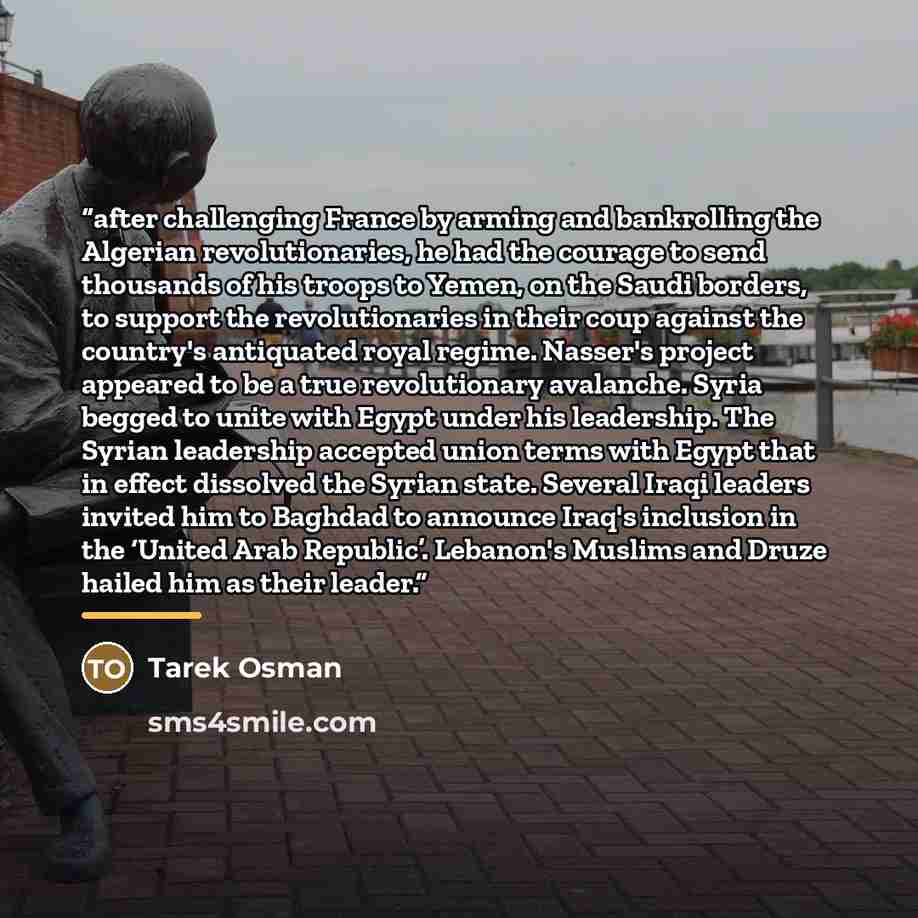 “after challenging France by arming and bankrolling the Algerian revolutionaries, he had the courage to send thousands of his troops to Yemen, on the Saudi borders, to support the revolutionaries in their coup against the country's antiquated royal regime. Nasser's project appeared to be a true…” quote by Tarek Osman